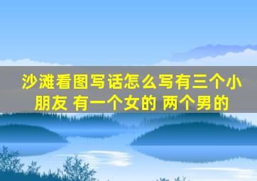 沙滩看图写话怎么写有三个小朋友 有一个女的 两个男的